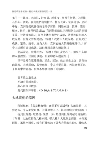 親近釋迦牟尼佛·從巴利藏經看佛陀的一生
374
弟子——比庫、比庫尼、近事男、近事女，變得有智慧、守戒律、
具信心、多聞；直到他們善憶持法，修行正法，依真道修，於法
中行；直到他們從各自的老師學習後，開始宣說、教導、證明、
確立、揭示、解釋與論議法；直到他們能以正理駁倒生起的非難
爭論，並教導妙法。』而今上述所有皆已成就，請世尊現在就入
般涅槃。世尊又曾如是說：『惡魔！我將不入般涅槃，直到梵行
成就、繁榮、廣布、廣為人知；直到它被人們所徹底踐行。』而
今上述所有皆已成就，請世尊現在就入般涅槃。」
此話說完，世尊回答：「惡魔！你可以安心了，如來不久即
將入般涅槃。三個月以後，如來即將入般涅槃。」
世尊是時在遮婆羅廟，正念、正知，放舍求生之念。當他如
此做時，大地震動，其勢恐怖，令人毛髮直豎，天鼓迴響不已。
了知其中的意義，世尊不禁發出如下的感歎：
智者放舍求生念
不論有量或無量，
其心內攝且歡喜
棄我猶如卸甲胄。（D.16;A.8:70;Ud.6:1）
大地震動的原因
阿難想到：「真是稀有啊！真是不可思議啊！大地震動，其
勢恐怖，令人毛髮直豎，天鼓迴響不已。以何因緣大地震動？」
他到世尊處，敬禮後，坐於一旁，然後向世尊問起這場地震。
「阿難！大地震動有八種原因。哪八種？大地依水而住，水依風
而住，風依空而住。時有巨風吹起（強大力量的移動）；風吹水
 