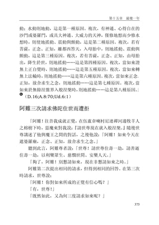 第十五章 最後一年
375
動；水動則地動，這是第一種原因。複次，有神通、心得自在的
沙門或婆羅門，或具大神通、大威力的天神，僅修地想而少修水
想時，則使地搖動、震動與顫動，這是第二種原因。複次，若有
菩薩，正念、正知，離都西答天，入母胎中，則地搖動、震動與
顫動，這是第三種原因。複次，若有菩薩，正念、正知，由母胎
出，降生於世，則地搖動……這是第四種原因。複次，當如來證
無上正自覺時，則地搖動……這是第五種原因。複次，當如來轉
無上法輪時，則地搖動……這是第六種原因。複次，當如來正念、
正知，放舍求生之念，則地搖動……這是第七種原因。複次，當
如來於無餘涅盤界入般涅槃時，則地搖動……這是第八種原因。」
�
（D.16;A.8:70;Ud.6:1）
阿難三次請求佛陀住世而遭拒
「阿難！往昔我成就正覺，在伍盧韋喇村尼連禪河邊牧羊人
之榕樹下時，惡魔來對我說：『請世尊現在就入般涅槃。』隨後世
尊講述了他與魔王之間的對話，之後他說：「阿難！如來今天在
遮婆羅廟，正念、正知，放舍求生之念。」
聽到此言，阿難尊者說：「世尊！請世尊住壽一劫，請善逝
住壽一劫，以利樂眾生、慈憫世間、安樂人天。」
「夠了，阿難！別懇請如來，現在非懇請如來之時。」
阿難第二次提出相同的請求，但得到相同的回答。在第三次
時請求，世尊說：
「阿難！你對如來所成的正覺有信心嗎？」
「有，世尊！」
「既然如此，又為何三度請求如來呢？」
 