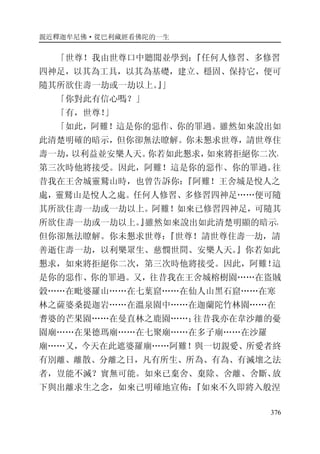 親近釋迦牟尼佛·從巴利藏經看佛陀的一生
376
「世尊！我由世尊口中聽聞並學到：『任何人修習、多修習
四神足，以其為工具，以其為基礎，建立、穩固、保持它，便可
隨其所欲住壽一劫或一劫以上。』」
「你對此有信心嗎？」
「有，世尊！」
「如此，阿難！這是你的惡作、你的罪過。雖然如來說出如
此清楚明確的暗示，但你卻無法瞭解。你未懇求世尊，請世尊住
壽一劫，以利益並安樂人天。你若如此懇求，如來將拒絕你二次，
第三次時他將接受。因此，阿難！這是你的惡作、你的罪過。往
昔我在王舍城靈鷲山時，也曾告訴你：『阿難！王舍城是悅人之
處，靈鷲山是悅人之處。任何人修習、多修習四神足……便可隨
其所欲住壽一劫或一劫以上。阿難！如來已修習四神足，可隨其
所欲住壽一劫或一劫以上。』雖然如來說出如此清楚明顯的暗示，
但你卻無法瞭解。你未懇求世尊：『世尊！請世尊住壽一劫，請
善逝住壽一劫，以利樂眾生、慈憫世間、安樂人天。』你若如此
懇求，如來將拒絕你二次，第三次時他將接受。因此，阿難！這
是你的惡作、你的罪過。又，往昔我在王舍城榕樹園……在盜賊
穀……在毗婆羅山……在七葉窟……在仙人山黑石窟……在寒
林之薩婆桑提迦岩……在溫泉園中……在迦蘭陀竹林園……在
耆婆的芒果園……在曼直林之鹿園……；往昔我亦在韋沙離的憂
園廟……在果德瑪廟……在七聚廟……在多子廟……在沙羅
廟……又，今天在此遮婆羅廟……阿難！與一切親愛、所愛者終
有別離、離散、分離之日，凡有所生、所為、有為、有滅壞之法
者，豈能不滅？實無可能。如來已棄舍、棄除、舍離、舍斷、放
下與出離求生之念，如來已明確地宣佈：『如來不久即將入般涅
 