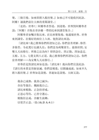 第十五章 最後一年
377
槃，三個月後，如來即將入般涅槃。』如來已不可能收回此語。
阿難！讓我們前往大林的重閣講堂。」
「是的，世尊！」阿難尊者答道，到達後，世尊對阿難尊者
說：「阿難！召集在韋沙離一帶的比庫到講堂集合。」
阿難尊者如囑召集比庫，在比庫聚集後，他通報世尊。世尊
來到講堂，在備好的座位上入座。他對諸比庫說：
「諸比庫！我已教導你們所證知之法，你們當善理解、修習、
多修習，令此梵行長續久住；你們當為利樂眾生、慈湣世間、安
樂人天而修行。所修之法為何？即四念住、四正勤、四如意足、
五根、五力、七覺支與八正道。我已教導你們所證知之法，你們
當善理解……為安樂人天而修行。」
世尊於是對諸比庫如是說：「諸比庫！我向你們宣說此語：
『諸行的本質是皆歸衰滅。你們當精進，以圓滿成就，如來不久
將入般涅槃。』世尊如是說後，善逝如是說後，大師又說：
我命已成熟，我壽已減少；
舍汝等我住，獨歸我自己。
諸比庫精勤，正念持淨戒，
正思心等待，已善守護心。
精勤住法戒，舍離生流轉，
以使苦止息。（D.16;參 A.4:1）
 