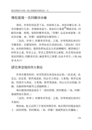 親近釋迦牟尼佛·從巴利藏經看佛陀的一生
378
佛陀最後一次回顧韋沙離
那時，世尊於清晨著下衣，持缽與大衣，到韋沙離乞食。在
韋沙離遊行乞食，食後歸來途中，他如同大象般
�
轉過身來，回
顧韋沙離。然後，他對阿難尊者說：「阿難！這是如來最後一次
見韋沙離。來，阿難！讓我們前往犍荼村。」
「是的，世尊！」阿難尊者答道。之後，世尊與諸比庫同行
至犍荼村。在犍荼村時，世尊如是告訴諸比庫：「諸比庫！因不
知、未洞察四種法，我與你們如是長久於流轉輪回。哪四種法？
即聖者之戒、聖者之定、聖者之慧與聖者之解脫。但若得知並洞
察此四種法，則斷盡有欲，滅盡導有之渴愛，而永不再生。」（D.16;
參 A.4:1）
諸比庫當憶持四大教法
世尊在犍荼村時，時常對諸比庫說如是法要：「此是戒，此
是定，此是慧。修習戒成就，則定有大利益、大果報；修習定成
就，則慧有大利益、大果報；修習慧成就，則心完全由欲漏、有
漏、見漏與無明漏等之諸漏解脫。」
佛在犍荼村隨意地住了一段時間後，對阿難說：「來，阿難！
讓我們前往象村。」
「是的，世尊！」阿難尊者答道。之後，世尊與諸比庫同行
至象村。
類似地，他又訪問了芒果村和閻浮村。他在閻浮村隨意地住
上一段時間後，對阿難說：「來，阿難！讓我們前往負彌城。」
 