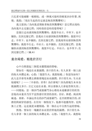 親近釋迦牟尼佛·從巴利藏經看佛陀的一生
38
只孔雀可能碰斷一根樹枝，或一陣風可能吹得樹葉沙沙作響。然
後，我想；「現在生起的肯定就是怖畏與驚懼吧！」
我又想到：「為何我老期盼著怖畏與驚懼呢？當它們出現時，
為何我不去克服它們，同時保持當時的姿勢呢？」
當我行走而感到怖畏與驚懼時，我便不站立、不坐下，也不
躺臥，直到克服它們。當我站立而感到怖畏與驚懼時，我便不行
走、不坐下，也不躺臥，直到克服它們。當我端坐而感到怖畏與
驚懼時，我便不行走、不站立，也不躺臥，直到克服它們。當我
躺臥而感到怖畏與驚懼時，我便不行走、不站立，也不坐下，直
到克服它們。」（M.4）
棄舍渴愛，精進於苦行
心中自然想起三個從未聽聞過的譬喻。
譬如有一塊浸在水裏濕潤、多汁的生木，有人拿著一個上面
的取火木鑽走來，心想：「我想生火，我想取暖。」你認為如何？
此人是否會用木鑽去磨擦那塊浸水而濕潤、多汁的生木，生火並
取暖呢？」——「不會的，世尊！為什麼呢？因為那塊生木本身
既濕潤又多汁，且它又浸在水裏。所以那個人只會徒勞與失望。」
——同樣地，當一個沙門或婆羅門身心都尚未遠離感官的欲望，
當他尚未棄舍乃至平息對感官欲望的貪欲、喜好、熱愛、渴求與
癡迷，那麼，不論這善良的沙門或婆羅門，是否經歷痛苦的、折
磨的與刺穿的感受，在任何一個情況下，他都不能獲得智、見與
無上正覺。這是我從未聽聞過，第一個在心中自然生起的譬喻。
然後，譬如有一塊離於水而置於幹地的濕潤、多汁的生木，
有人拿著一個上面的取火木鑽走來，心想：「我想生火，我想取
 