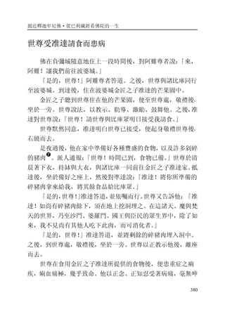 親近釋迦牟尼佛·從巴利藏經看佛陀的一生
380
世尊受准達請食而患病
佛在負彌城隨意地住上一段時間後，對阿難尊者說：「來，
阿難！讓我們前往波婆城。」
「是的，世尊！」阿難尊者答道。之後，世尊與諸比庫同行
至波婆城。到達後，住在波婆城金匠之子准達的芒果園中。
金匠之子聽到世尊住在他的芒果園，便至世尊處，敬禮後，
坐於一旁。世尊說法，以教示、勸導、激勵、鼓舞他。之後，准
達對世尊說：「世尊！請世尊與比庫眾明日接受我請食。」
世尊默然同意，准達明白世尊已接受，便起身敬禮世尊後，
右繞而去。
是夜過後，他在家中準備好各種豐盛的食物，以及許多剁碎
的豬肉
�
。派人通報：「世尊！時間已到，食物已備。」世尊於清
晨著下衣，持缽與大衣，與諸比庫一同前往金匠之子准達家。抵
達後，坐於備好之座上，然後對準達說：「准達！將你所準備的
碎豬肉拿來給我，將其餘食品給比庫眾。」
「是的，世尊！」准達答道，並依囑而行。世尊又告訴他：「准
達！如尚有碎豬肉餘下，須在地上挖洞埋之。在這諸天、魔與梵
天的世界，乃至沙門、婆羅門、國王與臣民的眾生界中，除了如
來，我不見尚有其他人吃下此肉，而可消化者。」
「是的，世尊！」准達答道，並將剩餘的碎豬肉埋入洞中。
之後，到世尊處，敬禮後，坐於一旁。世尊以正教示他後，離座
而去。
世尊在食用金匠之子准達所提供的食物後，便患重症之痢
疾，痢血痛極，幾乎致命。他以正念、正知忍受著病痛，毫無呻
 
