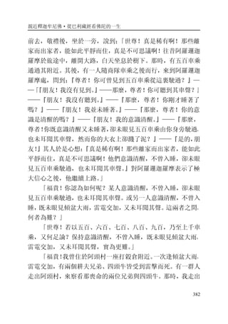 親近釋迦牟尼佛·從巴利藏經看佛陀的一生
382
前去，敬禮後，坐於一旁，說到：「世尊！真是稀有啊！那些離
家而出家者，能如此平靜而住，真是不可思議啊！往昔阿羅邏迦
羅摩於旅途中，離開大路，白天坐息於樹下。那時，有五百車乘
通過其附近。其後，有一人隨商隊車乘之後而行，來到阿羅邏迦
羅摩處，問到：『尊者！你可曾見到五百車乘從這裏駛過？』—
—「『朋友！我沒有見到。』——那麼，尊者！你可聽到其車聲？』
——『朋友！我沒有聽到。』——『那麼，尊者！你剛才睡著了
嗎？』——『朋友！我並未睡著。』——『那麼，尊者！你的意
識是清醒的嗎？』——『朋友！我的意識清醒。』——『那麼，
尊者！你既意識清醒又未睡著，卻未眼見五百車乘由你身旁駛過，
也未耳聞其車聲，然而你的大衣上卻濺了泥？』——『是的，朋
友！』其人於是心想：『真是稀有啊！那些離家而出家者，能如此
平靜而住，真是不可思議啊！他們意識清醒，不曾入睡，卻未眼
見五百車乘駛過，也未耳聞其車聲。』對阿羅邏迦羅摩表示了極
大信心之後，他繼續上路。」
「福貴！你認為如何呢？某人意識清醒，不曾入睡，卻未眼
見五百車乘駛過，也未耳聞其車聲。或另一人意識清醒，不曾入
睡，既未眼見傾盆大雨，雷電交加，又未耳聞其聲。這兩者之間，
何者為難？」
「世尊！若以五百、六百、七百、八百、九百，乃至上千車
乘，又何足論？保持意識清醒，不曾入睡，既未眼見傾盆大雨，
雷電交加，又未耳聞其聲，實為更難。」
「福貴！我曾住於阿頭村一座打榖倉附近。一次逢傾盆大雨，
雷電交加，有兩個耕夫兄弟、四頭牛皆受到雷擊而死。有一群人
走出阿頭村，來察看那喪命的兩位兄弟與四頭牛。那時，我走出
 