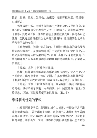 親近釋迦牟尼佛·從巴利藏經看佛陀的一生
384
教示、勸導、激勵、鼓舞他。結束後，福貴即從座起，敬禮後，
右繞而去。
他離去後不久，阿難尊者將那兩件柔絹金色衣覆於佛身。如
此作時，那燦爛的金色衣似乎失去了它的光芒。阿難尊者說到：
「世尊，真是稀有啊！世尊的膚色是多麼澄澈光明，真是不可思
議啊！當我將這兩件柔絹金色衣覆於佛身時，那燦爛的金色衣似
乎失去了它的光芒。」
「實為如此，阿難！實為如此。有兩個時機如來的膚色變得
特別地澄澈光明，是哪兩個時機？一是證得無上正覺的前夕，二
是於無餘涅盤界入般涅槃的前夕。阿難！事實上，今晚後夜時分，
於馬喇國進入古西那拉城的娑羅樹林中的娑羅雙樹下，如來將入
般涅槃。」
「是的，世尊！」阿難尊者答道。
然後，世尊與相隨的諸比庫來到腳俱多河畔，走入河中，沐
浴並飲水，出水後走到一個芒果園。在那裏世尊對準達尊者說：
「准達！將我的大衣褶成四疊，鋪在地上，我身疲乏，今將臥息。」
「是的，世尊！」准達尊者答道，並依囑作。決定好醒覺的
時間後，世尊采獅子臥姿，右脅而臥，將一腿置於另一腿上，保
持正念、正知。准達尊者便坐於世尊前。（D.16）
准達供養佛陀的果報
世尊對阿難尊者說：「阿難！或有人挑撥，使得金匠之子准
達生如此悔意：『於你此實非功德，而為過失，准達！世尊於汝
處得最後供養，便入般涅槃。』此等悔意，當如是駁之：『於你此
實為功德，此非過失，准達！世尊於汝處得最後供養，便入般涅
 