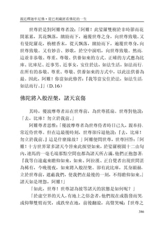 親近釋迦牟尼佛·從巴利藏經看佛陀的一生
386
世尊於是對阿難尊者說：「阿難！此娑羅雙樹於非時節而花
開累累，其花飄落，繽紛而下，遍覆世尊之身，向世尊致敬。又
有曼陀羅花，栴檀香末，從天飄落，繽紛而下，遍覆世尊身，向
世尊致敬。又有妙音、妙歌，於空中演唱，向世尊致敬。然而，
這並非恭敬、尊重、尊敬、供養如來的方式。正確的方式應為比
庫、比庫尼、近事男、近事女，安住於法，如法生活，如法而行。
在所有的恭敬、尊重、尊敬、供養如來的方式中，以此法供養為
最。因此，阿難！你當如此修習：『我等當安住於法，如法生活，
如法而行。』」（D.16）
佛陀將入般涅槃，諸天哀傷
其時，優波摩尊者站在世尊前，為世尊搖扇。世尊對他說：
「去，比庫！勿立於我前。」
阿難尊者思惟：「優波摩尊者為世尊侍者時日已久，親奉持、
常近侍世尊。但在這最後時刻，世尊卻斥退他說：『去，比庫！
勿立於我前。』這是什麼緣故？」阿難便問世尊，世尊回答：「阿
難！十方世界眾多諸天今皆來此探望如來，於娑羅樹園十二由旬
內，連馬的一毫毛端那點空間也都為諸天所占滿。他們正抱怨著：
『我等自遠處來瞻仰如來，如來、阿拉漢、正自覺者出現世間甚
為稀有，今晚後夜，如來將入般涅槃。卻有此比庫，其身顯赫，
立於世尊前，遮蔽我們，使我們在最後的一刻，不得瞻仰如來。』
諸天如是埋怨，阿難！」
「如此，世尊！世尊認為彼等諸天的狀態是如何呢？」
「於虛空界的天人，有地上之俗念者，他們現在或散發而哭，
或仰舉雙臂而哭，或跌坐在地，前後翻滾，高聲哭喊：『世尊之
 