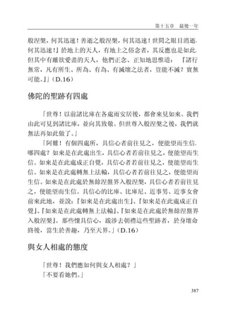 第十五章 最後一年
387
般涅槃，何其迅速！善逝之般涅槃，何其迅速！世間之眼目消逝，
何其迅速！』於地上的天人，有地上之俗念者，其反應也是如此。
但其中有離欲愛盡的天人，他們正念、正知地思惟道： 『諸行
無常，凡有所生、所為、有為、有滅壞之法者，豈能不滅？實無
可能。』」（D.16）
佛陀的聖跡有四處
「世尊！以前諸比庫在各處雨安居後，都會來見如來。我們
由此可見到諸比庫，並向其致敬。但世尊入般涅槃之後，我們就
無法再如此做了。」
「阿難！有個四處所，具信心者前往見之，便能望而生信。
哪四處？如來是在此處出生，具信心者若前往見之，便能望而生
信。如來是在此處成正自覺，具信心者若前往見之，便能望而生
信。如來是在此處轉無上法輪，具信心者若前往見之，便能望而
生信。如來是在此處於無餘涅盤界入般涅槃，具信心者若前往見
之，便能望而生信。具信心的比庫、比庫尼、近事男、近事女會
前來此地，並說：『如來是在此處出生』、『如來是在此處成正自
覺』、『如來是在此處轉無上法輪』、『如來是在此處於無餘涅盤界
入般涅槃』。那些懷具信心，跋涉去朝禮這些聖跡者，於身壞命
終後，當生於善趣，乃至天界。」（D.16）
與女人相處的態度
「世尊！我們應如何與女人相處？」
「不要看她們。」
 