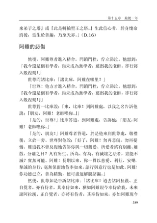 第十五章 最後一年
389
來弟子之塔』或『此是轉輪聖王之塔。』生此信心者，於身懷命
終後，當生於善趣，乃至天界。」（D.16）
阿難的悲傷
然後，阿難尊者進入精舍，閂鎖門栓，佇立涕泣。他想到：
「我今還是個有學者，尚未成為無學者，慈湣我的老師，卻行將
入般涅槃！」
世尊問諸比庫：「諸比庫，阿難在哪里？」
「世尊！他方才進入精舍，閂鎖門栓，佇立涕泣。他想到：
『我今還是個有學者，尚未成為無學者，慈湣我的老師，卻行將
入般涅槃！』」
世尊對一比庫說：「來，比庫！到阿難處，以我之名告訴他
說：『朋友，阿難！老師喚你。』」
「是的，世尊！」比庫答道，到阿難處，告訴他：「朋友，阿
難！老師喚你。」
「是的，朋友！」阿難尊者答道，於是他來到世尊處，敬禮
後，立於一旁。世尊對他說：「好了，阿難！勿再悲傷，勿再憂
惱。難道我不曾反復地告訴你與一切親愛、所愛者終有別離、離
散、分離之日？凡有所生、所為、有為、有滅壞之法者，豈能不
滅？實無可能。阿難！長期以來，你一貫以慈愛、利行、安樂、
摯誠的身行，毫無保留地侍奉如來，語行與意行也是如此。阿難！
你功德已立，善為精勤，便可盡速解脫諸漏。」
然後，世尊如是告訴諸比庫：「諸比庫！過去諸阿拉漢、正
自覺者，亦有侍者，其奉侍如來，猶如阿難現今奉侍於我。未來
諸阿拉漢、正自覺者，亦將有侍者，其奉侍如來，亦如阿難現今
 