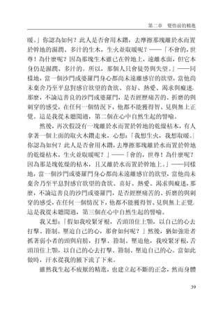 第二章 覺悟前的精進
39
暖。」你認為如何？此人是否會用木鑽，去摩擦那塊離於水而置
於幹地的濕潤、多汁的生木，生火並取暖呢？——「不會的，世
尊！為什麼呢？因為那塊生木雖已在幹地上，遠離水面，但它本
身仍是濕潤、多汁的。所以，那個人只會徒勞與失望。」——同
樣地，當一個沙門或婆羅門身心都尚未遠離感官的欲望，當他尚
未棄舍乃至平息對感官欲望的貪欲、喜好、熱愛、渴求與癡迷，
那麼，不論這善良的沙門或婆羅門，是否經歷痛苦的、折磨的與
刺穿的感受，在任何一個情況下，他都不能獲得智、見與無上正
覺。這是我從未聽聞過，第二個在心中自然生起的譬喻。
然後，再次假設有一塊離於水而置於幹地的乾燥枯木，有人
拿著一個上面的取火木鑽走來，心想：「我想生火，我想取暖。」
你認為如何？此人是否會用木鑽，去摩擦那塊離於水而置於幹地
的乾燥枯木，生火並取暖呢？」——「會的，世尊！為什麼呢？
因為那是塊乾燥的枯木，且又離於水而置於幹地上。」——同樣
地，當一個沙門或婆羅門身心都尚未遠離感官的欲望，當他尚未
棄舍乃至平息對感官欲望的貪欲、喜好、熱愛、渴求與癡迷，那
麼，不論這善良的沙門或婆羅門，是否經歷痛苦的、折磨的與刺
穿的感受，在任何一個情況下，他都不能獲得智、見與無上正覺。
這是我從未聽聞過，第三個在心中自然生起的譬喻。
我又想：「假如我咬緊牙根，舌頭頂住上顎，以自己的心去
打擊、箝制、壓迫自己的心，那會如何呢？」然後，猶如強壯者
抓著弱小者的頭與肩膀，打擊、箝制、壓迫他，我咬緊牙根，舌
頭頂住上顎，以自己的心去打擊、箝制、壓迫自己的心。當如此
做時，汗水從我的腋下流了下來。
雖然我生起不疲厭的精進，也建立起不斷的正念，然而身體
 
