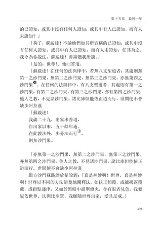 第十五章 最後一年
393
的已證知，或其中沒有任何人證知，或其中有人已證知，而有人
未證知？」
「夠了，蘇跋達！不論他們如其所宣稱的已證知，或其中沒
有任何人證知，或其中有人已證知，而有人未證知，任其為之。
我今為你說法，蘇跋達！善諦聽我所說。」
「是的，世尊！」他回答道。
「蘇跋達！在任何的法與律中，若無八支聖道者，其處則無
第一之沙門果，無第二之沙門果，無第三之沙門果，亦無第四之
沙門果
�
。在任何的法與律中，有八支聖道者，其處則有第一之
沙門果，有第二之沙門果，有第三之沙門果，亦有第四之沙門果。
他人之教，不見諸沙門果。諸比庫但能依正道而行，世間便不會
缺少阿拉漢
「蘇跋達！
我歲二十九，出家求善道，
自出家以來，五十餘年逝。
在此教法外，少分法而行
�
，
則無沙門果。
「亦無第一之沙門果，無第二之沙門果，無第三之沙門果，
亦無第四之沙門果。他人之教，不見諸沙門果。諸比庫但能依正
道而行，世間便不會缺少阿拉漢
遊方沙門蘇跋達於是說到：「真是神妙啊！世尊，真是神妙
啊！世尊以不同的方法清楚地闡釋法，如扶正傾覆，或能揭露覆
藏，或指點迷津，又如於黑暗中提舉燈火，令有眼者見色。我要
皈依世尊、法與比庫眾，我願隨世尊出家，受具足戒。」
 