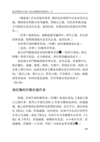 親近釋迦牟尼佛·從巴利藏經看佛陀的一生
394
「蘇跋達！若為其他外道者，願於此法與律中出家求受具足
戒，慣例要有四個月的考驗期。四個月之後，若比庫眾無異議，
方可剃度出家受具足戒，成為比庫，但我知道在此還是有些例
外。」
「世尊！既然如此，我願意被考驗四年，四年之後，若比庫
眾無異議，他們將讓我出家受具足戒，成為比庫。」
但世尊告訴阿難尊者說：「阿難！此時讓蘇跋達出家。」
「是的，世尊！」阿難尊者答道。
遊方沙門蘇跋達於是對阿難尊者說 ：「你得大利益，朋友，
阿難！你得大利益，在大師面前，得以選為繼承的弟子。」
如此遊方沙門蘇跋達依世尊出家，受具足戒。受戒後不久，
他在獨住、遠離、精進、熱忱、自製中，於現法自證、現證，具
足無上梵行而住，也就是聖弟子離家而過出家生活的目的。他證
知：「我生已盡，梵行已立，所作已辦，不受後有。」如此，蘇跋
達尊者成為一位阿拉漢是最後一位世尊親自度化的弟子。
（D.16）
佛陀囑咐阿難的幾件事
然後，世尊告訴阿難尊者：「阿難！你或許認為：『老師之教
言已成往事，我等已不復有老師。』但你不應如此認為，於我滅
後，我之前所教的法與律即為你們的老師。直至今日，諸比庫均
以『朋友』互稱，於我滅後，勿再使用。比庫中年長者可直呼年
少者之名或姓，或是『朋友』；比庫中年少者應稱年長者為 『大
德』或『尊者』。於我滅後，僧團如有此意，小小戒可以舍。於
我滅後，於闡那（古音譯：車匿）比庫當加重其懲罰 。」
 