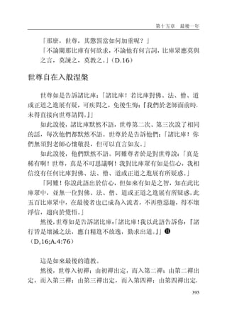第十五章 最後一年
395
「那麼，世尊，其懲罰當如何加重呢？」
「不論闡那比庫有何欲求，不論他有何言詞，比庫眾應莫與
之言，莫諫之，莫教之。」（D.16）
世尊自在入般涅槃
世尊如是告訴諸比庫：「諸比庫！若比庫對佛、法、僧、道
或正道之進展有疑，可疾問之，免後生悔：『我們於老師面前時，
未得直接向世尊請問。』」
如此說後，諸比庫默然不語，世尊第二次、第三次說了相同
的話，每次他們都默然不語。世尊於是告訴他們：「諸比庫！你
們無須對老師心懷敬畏，但可以直言如友。」
如此說後，他們默然不語。阿難尊者於是對世尊說：「真是
稀有啊！世尊，真是不可思議啊！我對比庫眾有如是信心，我相
信沒有任何比庫對佛、法、僧、道或正道之進展有所疑惑。」
「阿難！你說此語出於信心，但如來有如是之智，知在此比
庫眾中，並無一位對佛、法、僧、道或正道之進展有所疑惑。此
五百比庫眾中，在最後者也已成為入流者，不再墮惡趣，得不壞
淨信，趨向於覺悟。」
然後，世尊如是告訴諸比庫：「諸比庫！我以此語告訴你：『諸
行皆是壞滅之法，應自精進不放逸，勤求出道。』」
（D,16;A.4:76）
這是如來最後的遺教。
然後，世尊入初禪；由初禪出定，而入第二禪；由第二禪出
定，而入第三禪；由第三禪出定，而入第四禪；由第四禪出定，
 
