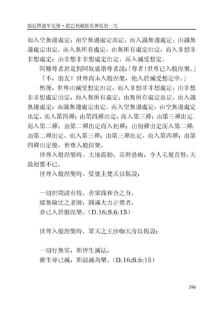 親近釋迦牟尼佛·從巴利藏經看佛陀的一生
396
而入空無邊處定；由空無邊處定出定，而入識無邊處定；由識無
邊處定出定，而入無所有處定；由無所有處定出定，而入非想非
非想處定；由非想非非想處定出定，而入滅受想定。
阿難尊者於是對阿奴盧塔尊者說：「尊者！世尊已入般涅槃。」
「不，朋友！世尊尚未入般涅槃，他入於滅受想定中。」
然後，世尊由滅受想定出定，而入非想非非想處定；由非想
非非想處定出定，而入無所有處定；由無所有處定出定，而入識
無邊處定；由識無邊處定出定，而入空無邊處定；由空無邊處定
出定，而入第四禪；由第四禪出定，而入第三禪；由第三禪出定，
而入第二禪；由第二禪出定而入初禪；由初禪出定而入第二禪；
由第二禪出定，而入第三禪；由第三禪出定，而入第四禪；由第
四禪出定後，世尊入般涅槃。
世尊入般涅槃時。大地震動，其勢恐怖，令人毛髮直豎，天
鼓迴響不已。
世尊入般涅槃時，娑婆主梵天以偈說：
一切世間諸有情，舍眾緣和合之身，
縱無倫比之老師，圓滿大力正覺者，
亦已入於般涅槃。（D.16;S.6:15）
世尊入般涅槃時，眾天之王沙咖天帝以偈說：
一切行無常，斯皆生滅法，
雖生尋已滅，斯寂滅為樂。（D.16;S.6:15）
 