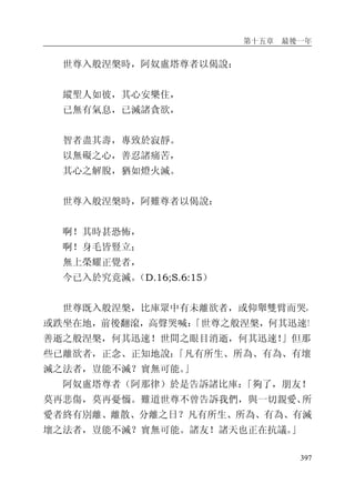 第十五章 最後一年
397
世尊入般涅槃時，阿奴盧塔尊者以偈說：
縱聖人如彼，其心安樂住，
已無有氣息，已滅諸貪欲，
智者盡其壽，專致於寂靜。
以無礙之心，善忍諸痛苦，
其心之解脫，猶如燈火滅。
世尊入般涅槃時，阿難尊者以偈說：
啊！其時甚恐怖，
啊！身毛皆豎立；
無上榮耀正覺者，
今已入於究竟滅。（D.16;S.6:15）
世尊既入般涅槃，比庫眾中有未離欲者，或仰舉雙臂而哭，
或跌坐在地，前後翻滾，高聲哭喊：「世尊之般涅槃，何其迅速！
善逝之般涅槃，何其迅速！世間之眼目消逝，何其迅速！」但那
些已離欲者，正念、正知地說：「凡有所生、所為、有為、有壞
滅之法者，豈能不滅？實無可能。」
阿奴盧塔尊者（阿那律）於是告訴諸比庫：「夠了，朋友！
莫再悲傷，莫再憂惱。難道世尊不曾告訴我們，與一切親愛、所
愛者終有別離、離散、分離之日？凡有所生、所為、有為、有滅
壞之法者，豈能不滅？實無可能。諸友！諸天也正在抗議。」
 