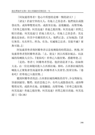 親近釋迦牟尼佛·從巴利藏經看佛陀的一生
398
「阿奴盧塔尊者！您心中所想的是哪一類的諸天？」
「諸友！於虛空界的天人，有地上之俗念者，他們現在或散
發而哭，或仰舉雙臂而哭，或跌坐在地，前後翻滾，高聲哭喊：
『世尊之般涅槃，何其迅速！善逝之般涅槃，何其迅速！世間之
眼目消逝，何其迅速！』於地上的天人，有地上之俗念者，其反
應也是如此。但其中有離欲的天人，他們正念、正知地說：『諸
行無常，凡有所生、所為、有為、有滅壞之法者，豈能不滅？實
無可能。』」
阿奴盧塔尊者與阿難尊者以當夜剩餘的時間說法。然後，阿
奴盧塔尊者對阿難尊者說：「去，朋友！到古西那拉城去，向該
城的馬喇族人宣告：『婆私吒！世尊已入般涅槃，悉聽尊便。』」
「是的，尊者！」阿難尊者答道。他於清晨著下衣，持缽與
大衣，由一位比庫隨同進入古西那拉城。那時，古西那拉城的馬
喇族人正聚集會堂商議眾事。阿難尊者入其會堂，對眾宣佈：「婆
私吒！世尊現已入般涅槃。」
聽到阿難尊者的話，古西那拉城馬喇族的青年、少女與婦女，
皆感到絕望、驚愕，陷於悲傷之中，有些人或散發而哭，或仰舉
雙臂而哭，或跌坐在地，前後翻滾，高聲哭喊：「世尊之般涅槃，
何其迅速！善逝之般涅槃，何其迅速！世間之眼目消逝，何其迅
速！」（D.16）
 