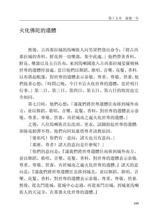 第十五章 最後一年
399
火化佛陀的遺體
然後，古西那拉城的馬喇族人向男眾們發出命令：「將古西
那拉城的香料、鮮花與一切樂器，集中此處。」他們帶著香料、
鮮花、樂器以及五百匹布，來到馬喇國進入古西那拉城娑羅樹林
世尊的遺體停放處。當日他們以舞蹈、歌唱、音樂、花鬘、香料，
以布搭起帳篷，對世尊的遺體表示恭敬、尊重、尊敬、供養。他
們接著心想：「時間已晚，今日不宜火化世尊的遺體，當於明日
行事。」第二日、第三日、第四日、第五日、第六日的情況也完
全相同。
第七日時，他們心想：「讓我們將世尊遺體往南移到城外南
方，並以舞蹈、歌唱、音樂、花鬘、香料，對世尊的遺體表示恭
敬、尊重、尊敬、供養，再於城南之處火化世尊的遺體。」
之後，八位馬喇族首長洗頭、更衣，試圖抬起世尊的遺體，
卻絲毫動彈不得。他們向阿奴盧塔尊者請教原因。
「婆私吒！你們有一意向，諸天也另有意向。」
「那麼，尊者！諸天的意向是什麼呢？」
「你們的意向是：『讓我們將世尊遺體往南移到城外南方，
並以舞蹈、歌唱、音樂、花鬘、香料，對世尊的遺體表示恭敬、
尊重、尊敬、供養，再於城南之處火化世尊的遺體。』諸天的意
向是：『讓我們將世尊遺體往北移到城北，並以舞蹈、歌唱、音
樂、花鬘、香料，對世尊的遺體表示恭敬、尊重、尊敬、供養。
然後，從北門進城，從城中心走過，再從東門出城，到城東馬喇
族人的天冠寺，在那裏火化世尊的遺體。』
 