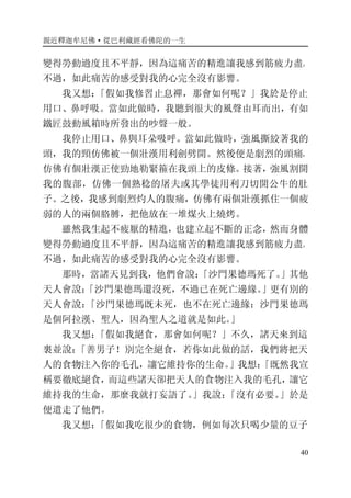 親近釋迦牟尼佛·從巴利藏經看佛陀的一生
40
變得勞動過度且不平靜，因為這痛苦的精進讓我感到筋疲力盡。
不過，如此痛苦的感受對我的心完全沒有影響。
我又想：「假如我修習止息禪，那會如何呢？」我於是停止
用口、鼻呼吸。當如此做時，我聽到很大的風聲由耳而出，有如
鐵匠鼓動風箱時所發出的吵聲一般。
我停止用口、鼻與耳朵吸呼。當如此做時，強風撕絞著我的
頭，我的頸仿佛被一個壯漢用利劍劈開。然後便是劇烈的頭痛，
仿佛有個壯漢正使勁地勒緊箍在我頭上的皮條。接著，強風割開
我的腹部，仿佛一個熟稔的屠夫或其學徒用利刀切開公牛的肚
子。之後，我感到劇烈灼人的腹痛，仿佛有兩個壯漢抓住一個疲
弱的人的兩個胳膊，把他放在一堆煤火上燒烤。
雖然我生起不疲厭的精進，也建立起不斷的正念，然而身體
變得勞動過度且不平靜，因為這痛苦的精進讓我感到筋疲力盡。
不過，如此痛苦的感受對我的心完全沒有影響。
那時，當諸天見到我，他們會說：「沙門果德瑪死了。」其他
天人會說：「沙門果德瑪還沒死，不過已在死亡邊緣。」更有別的
天人會說：「沙門果德瑪既未死，也不在死亡邊緣：沙門果德瑪
是個阿拉漢、聖人，因為聖人之道就是如此。」
我又想：「假如我絕食，那會如何呢？」不久，諸天來到這
裏並說：「善男子！別完全絕食，若你如此做的話，我們將把天
人的食物注入你的毛孔，讓它維持你的生命。」我想：「既然我宣
稱要徹底絕食，而這些諸天卻把天人的食物注入我的毛孔，讓它
維持我的生命，那麼我就打妄語了。」我說：「沒有必要。」於是
便遣走了他們。
我又想：「假如我吃很少的食物，例如每次只喝少量的豆子
 