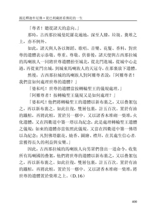 親近釋迦牟尼佛·從巴利藏經看佛陀的一生
400
「尊者！聽從諸天的意向。」
那時，古西那拉城曼陀羅花遍地，深至人膝，垃圾、糞堆之
上，亦不例外。
如此，諸天與人各以舞蹈、歌唱、音樂、花鬘、香料，對世
尊的遺體表示恭敬、尊重、尊敬、供養後，諸天便與古西那拉城
的馬喇族人一同將世尊遺體抬至城北，從北門進城，從城中心走
過，再從東門出城，到城東馬喇族人的天冠寺，在那裏放下遺體。
然後，古西那拉城的馬喇族人對阿難尊者說：「阿難尊者！
我們當如何處理世尊的遺體？」
「婆私吒！世尊的遺體當按轉輪聖王的儀規處理。」
「阿難尊者！按轉輪聖王儀規又是如何處理？」
「婆私吒！他們將轉輪聖王的遺體以新布裹之，又以疊絮包
之，再以新布裹之。如此往復，雙層包裹，計五百次。置於有油
的鐵棺，再將此棺，置於另一槨中。又以諸香木堆砌一柴堆，火
化遺體，又在四衢道中築一塔以為紀念，此是處理轉輪聖王遺體
之儀規；如來的遺體亦當依照此儀規。又當在四衢道中築一佛塔
以為紀念；凡對佛塔獻花、燒香、圖繪、禮拜，在其處生信心者，
當獲得長久的利益與安樂。」
因此，古西那拉城的馬喇族人向男眾們發出一道命令，收集
所有馬喇國的疊絮，他們將世尊的遺體以新布裹之，又以疊絮包
之，再以新布裹之。如此往復，雙層包裹，計五百次。置於有油
的鐵棺，再將此棺，置於另一槨中。又以諸香木堆砌一柴堆，將
世尊的遺體置於柴堆之上。（D.16）
 