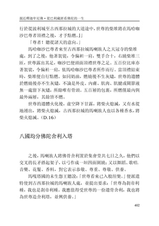 親近釋迦牟尼佛·從巴利藏經看佛陀的一生
402
行於從波利城至古西那拉城的大道途中，世尊的柴堆將在馬哈咖
沙巴尊者頂禮之後，才予點燃。』」
「尊者！聽從諸天的意向。」
馬哈咖沙巴尊者來至古西那拉城馬喇族人之天冠寺的柴堆
處，到了之後，他著袈裟，令偏袒一肩，雙手合十，右繞柴堆三
匝，世尊露出其足，咖沙巴便頭面頂禮世尊之足。五百位比庫亦
著袈裟，令偏袒一肩，依馬哈咖沙巴尊者所作而行。當頂禮結束
時，柴堆便自行點燃。如同奶油，燃燒後不生灰燼，世尊的遺體
於燃燒後亦不生灰燼，不論是外皮、內膚、肌肉、肌腱或關節液
無一處留下灰燼，所餘唯有骨頭。五百層的包裹，所燃僅最內與
最外兩層，其餘皆不燃。
世尊的遺體火化後，虛空降下甘露，將柴火熄滅，又有水從
地湧出，將柴火熄滅，古西那拉城的馬喇族人也以各種香水，將
柴火熄滅。（D.16）
八國均分佛陀舍利入塔
之後，馬喇族人將佛骨舍利置於集會堂共七日之久，他們以
交叉的長矛搭起架子，以弓作成一垣四面圍繞；又以舞蹈、歌唱、
音樂、花鬘、香料，對它表示恭敬、尊重、尊敬、供養。
馬嘎塔國的未生怨王聽說：「世尊看來已入般涅槃。」便派遣
特使到古西那拉城的馬喇族人處，並提出要求：「世尊為刹帝利
種，我也是刹帝利種。我應值得受世尊的一份遺骨舍利，我也將
為世尊造舍利塔，並興供養。」
 