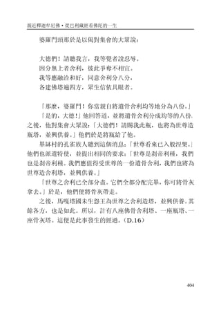親近釋迦牟尼佛·從巴利藏經看佛陀的一生
404
婆羅門頭那於是以偈對集會的大眾說：
大德們！請聽我言，我等覺者說忍辱。
因分無上者舍利，彼此爭奪不相宜。
我等應融洽和好，同意舍利分八分，
各建佛塔遍四方，眾生信依具眼者。
「那麼，婆羅門！你當親自將遺骨舍利均等地分為八份。」
「是的，大德！」他回答道，並將遺骨舍利分成均等的八份。
之後，他對集會大眾說：「大德們！請賜我此瓶，也將為世尊造
瓶塔，並興供養。」他們於是將瓶給了他。
畢缽村的孔雀族人聽到這個消息：「世尊看來已入般涅槃。」
他們也派遣特使，並提出相同的要求：「世尊是刹帝利種，我們
也是刹帝利種。我們應值得受世尊的一份遺骨舍利，我們也將為
世尊造舍利塔，並興供養。」
「世尊之舍利已全部分盡。它們全都分配完畢，你可將骨灰
拿去。」於是，他們便將骨灰帶走。
之後，馬嘎塔國未生怨王為世尊之舍利造塔，並興供養。其
餘各方，也是如此。所以，計有八座佛骨舍利塔、一座瓶塔、一
座骨灰塔。這便是此事發生的經過。（D.16）
 