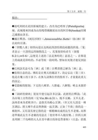 第十五章 最後一年
405
原注：
�波吒利村在此因新城的建立，改名為巴嗒厘子(Pataliputta)
城。此城後來因成為由馬嘎塔國擴展而出的阿首咖(Asoka)帝國
之國都而著名。
�據注釋書，《阇尼沙經》（Janavasabha Sutta）（D.18）即
在此時宣講。
�「四雙八輩」即四向道以及與此四證悟階段相應的四果。「果」
者表示一旦證得這四個階段之一，其果便即時產生（參閱
S.2:1,vv5-6）,這便是上述的「法是無時的」意思之一，在修道
上的成就是即時的，不必等候一段時間，譬如在死後才能見到結
果。
�巴利語其意可為「洲」或「燈」注釋書將之解為「洲」意。
�值得注意的是，佛陀是在梵天的邀請下，決定弘法（第三章）。
他是在魔王的干涉下，在無人請佛住世的情形下，才放棄此重大
的決定。
�受篇幅的限制，下文的八種眾、八勝處、八解脫，略去未錄於
此。
�「剁碎的豬肉」從很早便引起許多討論。此經的注釋說：「此
為市場上出售的肉（見 Vin.Mv.6:31），既不太嫩，又不太老。
該肉看來為柔軟多汁，意指其為精心烹調。（但又有人說是一種
烹調法，將五種牛產品與熟飯一起烹調，正如「牛飲」指的是一
種飲料。又有說其實它指的是一種精煉而成的長生不老藥，而准
達準備此長生不老藥的用意在「使世尊不入般涅槃。」但四大洲
及周圍二千島嶼的天人在其中灌注的卻是營養劑）（注意：括弧
 