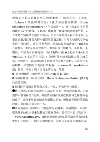 親近釋迦牟尼佛·從巴利藏經看佛陀的一生
406
中的文字並未刊載在所有的版本中 。）除此之外，《自說》
（ Udana ） 的 注 釋 書 又 說 ：「 據 大 新 哈 勒 注 釋 書 （ Great
Sinhalese Commentary）（今已無存本），有一說是市場上賣
的嫩而多汁的豬肉。又有說，此實為一種被豬踐踏過的竹筍；又
有說是在豬踐踏之地所生的菇；但又有說其實是長生不老藥，是
金匠在聽到世尊當天將入般涅槃的消息後，以為「此藥或可令他
多活一段時間」。將它供養大師，是為延長他的壽命」（Ud.8:5
之注釋）。佛陀是允許食肉的，但須符合三個條件：不見殺、不
聞殺、不疑為食肉者而殺。（M.55;Vin.Mv.6:31;參 A.4:44;又
Vin.Cv.7:4 本書第十三章。）我們可能永遠無法確定此字的真
意。我們選用「剁碎的豬肉」因其保有某種不確性，其意可作多
種解釋，又它與原文有較好的對應：sukara=豬；maddava=
甜；參考「牛眼」與「馬背上的天使」等辭。
� 印度轉輪聖王的神話可見於 D.26 與 M.129。
�根據注釋書，《長遊行經》（Maha Sudassana Sutta）(D.17)
於此時宣說。
�此四沙門果通常解釋為入流、一來、不來與阿拉漢果。
依注釋書，蘇跋達羅說這句話時抱持著一個錯誤的觀念，正如
別的宗教領袖的作法般，佛陀於臨終前亦將收徒授戒之權傳給他
的弟子，該弟子即繼承他成為僧團之領袖。後幾頁中提到的蘇跋
達羅，與此處的當非同一人。
菩薩悉達多·果德瑪王子與他的馬夫闡那、座騎犍陟，如何於
夜晚離家的故事並未記載於三藏典藉中，儘管其中的《天宮事》
（Vimānavatthu）(vv7:7)提到過犍陟。但在覺音論師所著的《本
生經》注釋書中，則有完整的敘述。這位馬夫出身的闡那比庫，
 