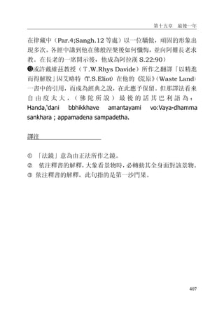 第十五章 最後一年
407
在律藏中（Par.4;Sangh.12 等處）以一位驕傲，頑固的形象出
現多次。各經中講到他在佛般涅槃後如何懺悔，並向阿難長老求
教。在長老的一席開示後，他成為阿拉漢 S.22:90）
或許戴維茲教授（Ｔ.W.Rhys Davide）所作之翻譯「以精進
而得解脫」因艾略特（T.S.Eliot）在他的《荒原》（Waste Land）
一書中的引用，而成為經典之說，在此應予保留。但那譯法看來
自 由 度 太 大 ，（ 佛 陀 所 說 ） 最 後 的 話 其 巴 利 語 為 ：
Handa,‘dani bbhikkhave amantayami vo:Vaya-dhamma
sankhara ; appamadena sampadetha.
譯注
� 「法鏡」意為由正法所作之鏡。
� 依注釋書的解釋，大象看景物時，必轉動其全身面對該景物。
� 依注釋書的解釋，此句指的是第一沙門果。
 
