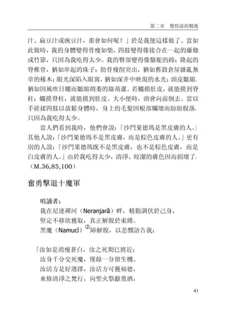 第二章 覺悟前的精進
41
汁、扁豆汁或豌豆汁，那會如何呢？」於是我便這樣做了。當如
此做時，我的身體變得骨瘦如柴，四肢變得像接合在一起的藤條
或竹節，只因為我吃得太少。我的臀部變得像駱駝的蹄；隆起的
脊椎骨，猶如串起的珠子；肋骨瘦削突出，猶如舊穀倉屋雜亂無
章的椽木；眼光深陷入眼窩，猶如深井中映現的水光；頭皮皺縮，
猶如因風吹日曬而皺縮凋萎的綠葫蘆。若觸摸肚皮，就能摸到脊
柱；觸摸脊柱，就能摸到肚皮。大小便時，頭會向前倒去。當以
手搓揉四肢以放鬆身體時，身上的毛髮因根部爛壞而紛紛脫落，
只因為我吃得太少。
當人們看到我時，他們會說：「沙門果德瑪是黑皮膚的人。」
其他人說：「沙門果德瑪不是黑皮膚，而是棕色皮膚的人。」更有
別的人說：「沙門果德瑪既不是黑皮膚，也不是棕色皮膚，而是
白皮膚的人。」由於我吃得太少，清淨、皎潔的膚色因而損壞了。
（M.36,85,100）
奮勇擊退十魔軍
唱誦者：
我在尼連禪河（Neranjarā）畔，精勤調伏於己身，
堅定不移欲獲取，真正解脫於束縛。
黑魔（Namucī）
�
障解脫，以悲憫語告我：
「汝如是消瘦蒼白，汝之死期巳將近；
汝身千分交死魔，僅餘一分留生機。
汝活方是好選擇，汝活方可獲福德，
來修清淨之梵行，向聖火祭獻奠酒，
 