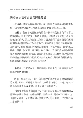 親近釋迦牟尼佛·從巴利藏經看佛陀的一生
410
馬哈咖沙巴尊者訶責阿難尊者
敘述者：佛陀入般涅槃之後，諸比庫從古西那拉城流散至各
處，馬哈咖沙巴長者日漸成為比庫眾中最有聲望的人物。
注釋者：他在早先曾被佛陀放在一個長長的傑出弟子名單上
的第四位。其中位於第一位的安雅袞丹雅長老（喬陳如）是最早
皈依佛陀的人；第二位與第三位則分別是沙利子長老與馬哈摩嘎
喇那長老，即佛陀的二位上首弟子，但他們在此時俱已入般涅槃。
在經藏中，馬哈咖沙巴的故事記載甚多，也似乎顯示出他的為人
嚴峻、堅毅，對苦行一絲不苟，並且不止一次毫不委婉地對阿難
尊者無私的舉動橫加指責，認為阿難不該為此而犧牲自己獲證聖
果的機會，因為那樣作其實更符合長遠利益，與此成為對比的是，
馬哈咖沙巴尊者在這方面則功已早成。
敘述者：以下是在這一過度時期，所發生的一個能深刻地反
映出他性格的事件。
阿難：如是我聞。一時，馬哈咖沙巴尊者住在王舍城迦蘭陀
竹林園。那時，阿難尊者與一群比庫於南山遊行，其時，有三十
位他的同住者舍戒還俗，其中大部分是年輕人。
阿難尊者在南山隨意遊行了一段時間，便到王舍城竹林園去
見馬哈咖沙巴尊者。向他禮敬後，坐於一旁。馬哈咖沙巴尊者說：
「朋友，阿難！是什麼原因，世尊會說不可有超過三位比庫在施
主家應供？」
 