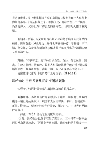 第十六章 第一次結集
413
衣送給世尊，換上世尊行將丟棄的糞掃衣。若世上有一人配得上
如此的形容：「他是世尊之子，由佛口生，由法所生，由法所化，
為法的傳人，又得世尊行將丟棄的糞掃衣」，那麼此人應非我莫
屬。」
敘述者：接著，他又講到自己是如何可隨意地進入並住於四
種禪、四無色定、滅受想定，並得世間五種神勇，即神變、天耳
通、他心通、宿命通與能知眾生依其業行死而再生的天眼通。他
又在結語中說：
阿難：「若我願意，便可於現法自證、自知，我已無漏、漏
盡，住於心解脫、慧解脫。若有人想像能遮蔽我的六種神通，那
猶如欲以一片多羅樹葉，遮蔽一頭十四尺高或更高的象王。」
偷羅難達比庫尼日後於梵行上退沒了。（S.16:11）
馬哈咖沙巴尊者召集長老複誦法與律
注釋者：時間仍是佛陀入般涅槃之後的數周之內。
敘事比庫：馬哈咖沙巴尊者說到：「那麼，朋友們！讓我們
復述一遍世尊的法與律。現已有人宣揚邪法、邪律，藐視正法、
正律。持邪法、邪律者已然大有強勢，而持正法、正律者已然淪
於弱勢。」
「如此，尊者！請長老召集比庫集會。」
因此，馬哈咖沙巴尊者召集了五百人，其中只有一位不是
阿拉漢為諸比庫說：「阿難尊者當在場。雖然他仍是有學者——
 