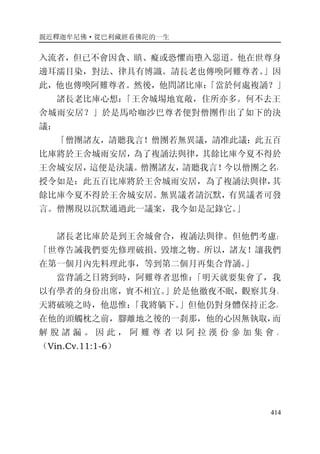 親近釋迦牟尼佛·從巴利藏經看佛陀的一生
414
入流者，但已不會因貪、瞋、癡或恐懼而墮入惡道。他在世尊身
邊耳濡目染，對法、律具有博識。請長老也傳喚阿難尊者。」因
此，他也傳喚阿難尊者。然後，他問諸比庫：「當於何處複誦？」
諸長老比庫心想：「王舍城場地寬敞，住所亦多。何不去王
舍城雨安居？」於是馬哈咖沙巴尊者便對僧團作出了如下的決
議：
「僧團諸友，請聽我言！僧團若無異議，請准此議：此五百
比庫將於王舍城雨安居，為了複誦法與律，其餘比庫今夏不得於
王舍城安居，這便是決議。僧團諸友，請聽我言！今以僧團之名，
授令如是：此五百比庫將於王舍城雨安居，為了複誦法與律，其
餘比庫今夏不得於王舍城安居。無異議者請沉默，有異議者可發
言。僧團現以沉默通過此一議案，我今如是記錄它。」
諸長老比庫於是到王舍城會合，複誦法與律。但他們考慮：
「世尊告誡我們要先修理破損、毀壞之物。所以，諸友！讓我們
在第一個月內先料理此事，等到第二個月再集合背誦。」
當背誦之日將到時，阿難尊者思惟：「明天就要集會了，我
以有學者的身份出席，實不相宜。」於是他徹夜不眠，觀察其身。
天將破曉之時，他思惟：「我將躺下。」但他仍對身體保持正念。
在他的頭觸枕之前，腳離地之後的一刹那，他的心因無執取，而
解 脫 諸 漏 。 因 此 ， 阿 難 尊 者 以 阿 拉 漢 份 參 加 集 會 。
（Vin.Cv.11:1-6）
 
