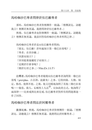 第十六章 第一次結集
415
馬哈咖沙巴尊者問律於伍巴離尊者
那時，馬哈咖沙巴尊者對僧團作一動議：「僧團諸友，請聽
我言！僧團若無異議，我將問律於伍巴離尊者。」
然後，伍巴離尊者也對僧團作一動議：「僧團諸友，請聽我
言！僧團若無異議，我當回答馬哈咖沙巴尊者所問之律。」
馬哈咖沙巴尊者於是向伍巴離尊者問到：
「朋友，伍巴離！於何處制立第一條巴拉基嘎？」
「尊者，在韋沙離。」
「因誰而制立？」
「因須提那迦蘭陀子而制立。」
「是關於什麼事呢？」
「關於行淫之事。」（Vin.Cv.11:7）
注釋者：馬哈咖沙巴尊者隨後向伍巴離尊者詢問第一條巴拉
基嘎（pārājika，古音譯：波羅夷）之事，它的因緣、人物、制
定、修改、犯與不犯。之後，他又同樣地詢問了其他三條巴拉基
嘎——偷盜、殺人、妄稱得上人法
�
。以如此的方式，他詢問了
兩部律——比庫戒與比庫尼戒。伍巴離尊者對所有的問題都逐一
作了回答。
馬哈咖沙巴尊者問法於阿難尊者
敘事比庫：然後，馬哈咖沙巴尊者對僧團作一動議：「僧團
諸友，請聽我言！僧團若無異議，我將問法於阿難尊者。」
 