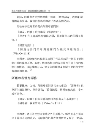 親近釋迦牟尼佛·從巴利藏經看佛陀的一生
416
此時，阿難尊者也對僧團作一動議：「僧團諸友，請聽我言！
僧團若無異議，我當回答馬哈咖沙巴尊者所問之法。」
馬哈咖沙巴尊者於是向阿難尊者問到：
「朋友，阿難！於何處說《梵網經》？」
「尊者！在王舍城與那爛陀之間，菴婆羅樹林內的國王行
宮。」
「因誰而說？」
「 因 遊 方 沙 門 須 卑 與 婆 羅 門 生 徒 梵 摩 達 而 說 。」
（Vin.Cv.11:8）
注釋者：馬哈咖沙巴長老又詢問了作為長部第一經的《梵網
經》的因緣與人物。其後，他又以相同的方式問及有關《沙門果
經》的問題。以這樣的方式，他又向阿難問及經藏主要四部中所
有相關的經典。
�
阿難尊者懺悔惡作
敘事比庫：之後，阿難尊者對諸長老比庫說: 「諸尊者！世
尊將入般涅槃時，曾告訴我：「於我滅後，僧團如有此意，小小
戒可以舍。」
「朋友，阿難！但你可曾詢問世尊何者是小小戒呢？」
「諸尊者！我未曾問。」（Vin.Cv.11:9）
注釋者：諸長老便對四重戒之外的戒條中，哪些是小小戒表
達了各種不同的意見。馬哈咖沙巴尊者便對僧團又作了一動議。
 