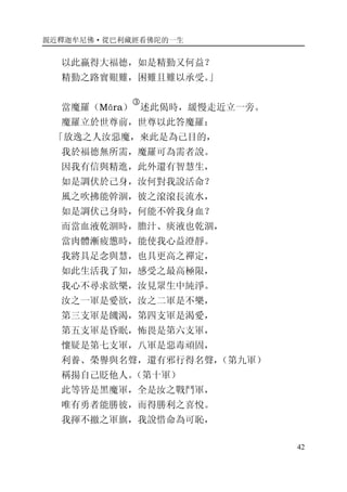 親近釋迦牟尼佛·從巴利藏經看佛陀的一生
42
以此贏得大福德，如是精勤又何益？
精勤之路實艱難，困難且難以承受。」
當魔羅（Māra）
�
述此偈時，緩慢走近立一旁。
魔羅立於世尊前，世尊以此答魔羅：
「放逸之人汝惡魔，來此是為己目的，
我於福德無所需，魔羅可為需者說。
因我有信與精進，此外還有智慧生，
如是調伏於己身，汝何對我說活命？
風之吹拂能幹涸，彼之滾滾長流水，
如是調伏己身時，何能不幹我身血？
而當血液乾涸時，膽汁、痰液也乾涸，
當肉體漸疲憊時，能使我心益澄靜。
我將具足念與慧，也具更高之禪定，
如此生活我了知，感受之最高極限，
我心不尋求欲樂，汝見眾生中純淨。
汝之一軍是愛欲，汝之二軍是不樂，
第三支軍是饑渴，第四支軍是渴愛，
第五支軍是昏眠，怖畏是第六支軍，
懷疑是第七支軍，八軍是惡毒頑固，
利養、榮譽與名聲，還有邪行得名聲，（第九軍）
稱揚自己貶他人。（第十軍）
此等皆是黑魔軍，全是汝之戰鬥軍，
唯有勇者能勝彼，而得勝利之喜悅。
我揮不撤之軍旗，我說惜命為可恥，
 