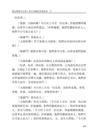 親近釋迦牟尼佛·從巴利藏經看佛陀的一生
420
一位比庫。」
「那麼，大師阿難！今日世上可有一位比庫，曾被僧團所挑
選，由眾多上座比庫所選定：「世尊滅後，我們皆應皈依此人」，
你們今日可依止此人？」
「婆羅門！實無此人。」
「大師阿難！若今實無人可歸依，你們以何原因而得以和
諧？」
「婆羅門！我們非無可依，我們實有可依，法即是我們的皈
依處。」
「大師阿難！但當如何理解以上所說的意義呢？」
「知者、見者、阿拉漢、正自覺的世尊，已為諸比庫訂定學
處，又制定了巴帝摩卡。我們住於同一村邑的比庫，每逢半月伍
波薩他日便聚集一處，選出熟諳巴帝摩卡的人。如有比庫犯戒，
以所誦讀的巴帝摩卡為據，我們依法、依律而糾正其行，我們並
非依人而行，而是依法而行。」
「大師阿難！今日世上可有一位比庫，為你所恭敬、尊重、
尊敬、供養，為你所近住、恭敬與尊重？」
「婆羅門！實有此人。」
「大師阿難！但有人問你：「今日世上可有一比庫，為大師
果德瑪所任命：於我滅後，你們皆應皈依此人？」你回答實無此
人。當有人問你：「今日世上可有一位比庫，曾被僧團所挑選，
由眾多長老比庫所選定：世尊滅後，我們皆應皈依此人。你們今
日可依止此人？」你回答實無此人。又，當有人問你：「今日世
 