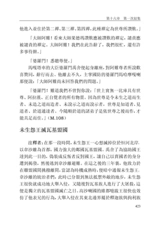 第十六章 第一次結集
423
他進入並住於第二禪、第三禪、第四禪，此種禪定為世尊所讚歎。」
「大師阿難！看來大師果德瑪讚歎應被讚歎的禪定，譴責應
被譴責的禪定。大師阿難！我們在此告辭了，我們很忙，還有許
多事待辦。」
「婆羅門！悉聽尊便。」
馬嘎塔車的大臣婆羅門禹舍便起身離座，對阿難尊者所說歡
喜贊同，辭行而去。他離去不久，主掌國防的婆羅門馬哈摩嘎喇
那便說：「大師阿難尚未回答我們的問題。」
「婆羅門！難道我們不曾對你說：「世上實無一比庫具有世
尊、阿拉漢、正自覺者的所有物質。因為世尊是令未生之道而生
者、未造之道而造者、未說示之道而說示者，世尊是知道者、見
道者、於道通達者。今隨順於道的諸弟子是依世尊之後而作，才
能具足而住。」（M.108）
未生怨王滅瓦基盟國
注釋者：在那一段時間，未生怨王一心想滅掉位於恒河北岸，
以韋沙離為首都，國力強大的鄰國瓦基盟國。禹舍了為協助國王
達到此一目的，偽裝成反叛者反對國王，讓自己以賣國者的身分
遭到揭發，然後逃到韋沙離避難。在這之後的三年裏，他致力於
在聯盟國間挑撥離間，當認為時機成熟時，便暗中通報未生怨王。
韋沙離的統治者們，此時已分裂到無法抵禦外敵的地步，未生怨
王很快就成功地大舉入侵，又隨後對瓦基族人進行了大屠殺，這
便是獨立的瓦基盟國滅亡之日。高沙喇國的維都噠跋王很快也效
仿了他表兄的行為，大舉入侵在其東北邊界屬於釋迦族與拘利族
 