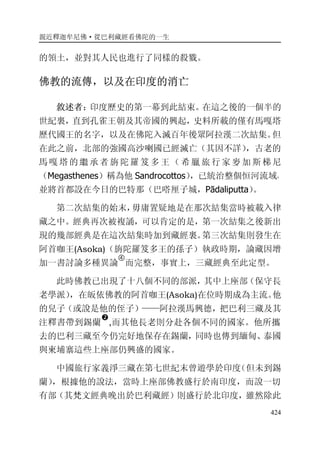 親近釋迦牟尼佛·從巴利藏經看佛陀的一生
424
的領土，並對其人民也進行了同樣的殺戮。
佛教的流傳，以及在印度的消亡
敘述者：印度歷史的第一幕到此結束。在這之後的一個半的
世紀裏，直到孔雀王朝及其帝國的興起，史料所載的僅有馬嘎塔
歷代國王的名字，以及在佛陀入滅百年後眾阿拉漢二次結集。但
在此之前，北部的強國高沙喇國已經滅亡（其因不詳），古老的
馬 嘎 塔的 繼 承 者 旃 陀 羅 笈 多 王 （ 希 臘 旅 行 家 麥 加 斯 梯 尼
（Megasthenes）稱為他 Sandrocottos），已統治整個恒河流域，
並將首都設在今日的巴特那（巴嗒厘子城，Pādaliputta）。
第二次結集的始末，毋庸置疑地是在那次結集當時被載入律
藏之中。經典再次被複誦，可以肯定的是，第一次結集之後新出
現的幾部經典是在這次結集時加到藏經裏。第三次結集則發生在
阿首咖王(Asoka)（旃陀羅笈多王的孫子）執政時期，論藏因增
加一書討論多種異論
�
而完整，事實上，三藏經典至此定型。
此時佛教已出現了十八個不同的部派，其中上座部（保守長
老學派），在皈依佛教的阿首咖王(Asoka)在位時期成為主流。他
的兒子（或說是他的侄子）——阿拉漢馬興德，把巴利三藏及其
注釋書帶到錫蘭
�
,而其他長老則分赴各個不同的國家。他所攜
去的巴利三藏至今仍完好地保存在錫蘭，同時也傳到緬甸、泰國
與柬埔寨這些上座部仍興盛的國家。
中國旅行家義淨三藏在第七世紀末曾遊學於印度（但未到錫
蘭），根據他的說法，當時上座部佛教盛行於南印度，而說一切
有部（其梵文經典晚出於巴利藏經）則盛行於北印度，雖然除此
 