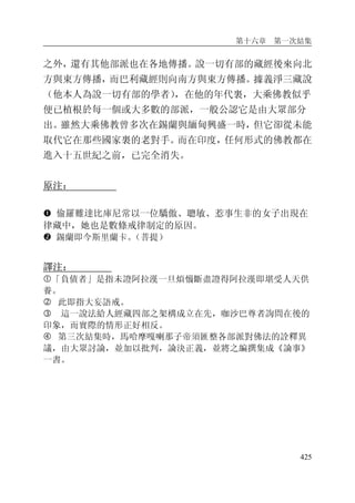 第十六章 第一次結集
425
之外，還有其他部派也在各地傳播。說一切有部的藏經後來向北
方與東方傳播，而巴利藏經則向南方與東方傳播。據義淨三藏說
（他本人為說一切有部的學者），在他的年代裏，大乘佛教似乎
便已植根於每一個或大多數的部派，一般公認它是由大眾部分
出。雖然大乘佛教曾多次在錫蘭與緬甸興盛一時，但它卻從未能
取代它在那些國家裏的老對手。而在印度，任何形式的佛教都在
進入十五世紀之前，已完全消失。
原注：
� 偷羅難達比庫尼常以一位驕傲、聰敏、惹事生非的女子出現在
律藏中，她也是數條戒律制定的原因。
� 錫蘭即今斯里蘭卡。（菩提）
譯注：
�「負債者」是指未證阿拉漢一旦煩惱斷盡證得阿拉漢即堪受人天供
養。
� 此即指大妄語戒。
� 這一說法給人經藏四部之架構成立在先，咖沙巴尊者詢問在後的
印象，而實際的情形正好相反。
� 第三次結集時，馬哈摩嘎喇那子帝須匯整各部派對佛法的詮釋異
議，由大眾討論，並加以批判，論決正義，並將之編撰集成《論事》
一書。
 