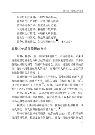 第二章 覺悟前的精進
43
寧可戰死於沙場，不願失敗而苟活。
曾有沙門、婆羅門，此時投降而匿跡，
彼等必定不了知，朝聖者所行之道。
今見環繞之魔軍，我裝備作戰象軍，
奮躍與之行戰鬥，不願被人所驅退。
從世界一切諸天，無法擊退汝魔軍，
我今以慧摧破它，如以石頭破木缽
�
。（Sn.3:2）
尋找其他通往覺悟的方法
阿難：我想：「當一個沙門或婆羅門，不論在過去、未來或
現在經歷這種由努力所引起的痛苦、折磨與刺穿的感受，頂多與
我現在經歷的相等，但絕不會超過它。然而，透過這樣嚴酷的苦
行，我並未到達超越常人的境界，而獲得聖人的知見。是否有其
他通往覺悟的方法呢？」
我想到有一回父親釋迦王在勞作時，我坐在閻浮樹蔭下，遠
離感官的欲望，遠離不善法，我進入初禪，伴隨它的有尋、伺
�
，
以及由遠離而生的喜與樂
�
。我想：「這會是通往覺悟的方法
嗎？」之後，回憶起那段往事，我明白這確實是通往覺悟的方法。
然後，我又想到：「為何我要害怕這種樂呢？它是樂，但它
與感官的欲望和不善法無關。」我於是想到：「我不害怕這種樂，
因為它與感官的欲望和不善法無關。」
我想到：「以如此極端瘦弱之身，我不可能得到那種樂。或
許我該吃一些乳粥與麵包的固體食物？」
�
那時有五位比庫在照顧我，他們的想法是：「若沙門果德瑪
證到某種境界，他必定會告訴我們。」當我一開始吃粥與麵包的
 