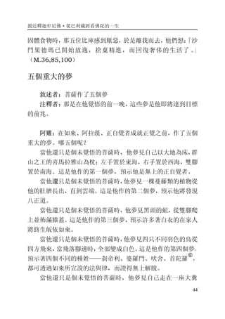 親近釋迦牟尼佛·從巴利藏經看佛陀的一生
44
固體食物時，那五位比庫感到厭惡，於是離我而去，他們想：「沙
門果德瑪已開始放逸，捨棄精進，而回復奢侈的生活了 。」
（M.36,85,100）
五個重大的夢
敘述者：菩薩作了五個夢
注釋者：那是在他覺悟的前一晚，這些夢是他即將達到目標
的前兆。
阿難：在如來、阿拉漢、正自覺者成就正覺之前，作了五個
重大的夢。哪五個呢？
當他還只是個未覺悟的菩薩時，他夢見自己以大地為床，群
山之王的喜馬拉雅山為枕；左手置於東海，右手置於西海，雙腳
置於南海。這是他作的第一個夢，預示他是無上的正自覺者。
當他還只是個未覺悟的菩薩時，他夢見一棵蔓藤類的植物從
他的肚臍長出，直到雲端。這是他作的第二個夢，預示他將發現
八正道。
當他還只是個未覺悟的菩薩時，他夢見黑頭的蛆，從雙腳爬
上並佈滿膝蓋。這是他作的第三個夢，預示許多著白衣的在家人
將終生皈依如來。
當他還只是個未覺悟的菩薩時，他夢見四只不同羽色的鳥從
四方飛來，當飛落腳邊時，全部變成白色。這是他作的第四個夢，
預示著四個不同的種姓——刹帝利、婆羅門、吠舍、首陀羅
�
，
都可透過如來所宣說的法與律，而證得無上解脫。
當他還只是個未覺悟的菩薩時，他夢見自己走在一座大糞
 