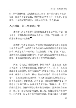 第二章 覺悟前的精進
45
山，卻不為糞所汙。這是他作的第五個夢，預示如來雖取得飲食、
衣服、床座與醫藥等資具，但他受用這些資具時，並無貪、癡或
執著，且清楚它們的過患，也瞭解其作用。（A.5:196）
入四種禪，得三明而成正覺
敘述者：許多經典從不同的角度敘述覺悟這件事，有如一個
人從上、下與各個不同的側面去描述一棵樹，又如從陸、海、空
的途徑去描述一次旅程
�
。
注釋者：對證悟的描述，有的將之視為透過禪定增長而來的
三種真實的智
�
，有的將之視為透過生命無常的歷程發現緣起的
架構，或將之視為一種探索：在這個思想、行為、事物、可能性、
必然性相互交織的問題世界中，尋求不虛妄的詮釋與價值的真正
標準。下麵的說明則是由禪定中發現四聖諦來敘述。
阿難：當我吃了固體的食物，恢復了體力，遠離欲望，遠離
不善法後，便獲得並住於初禪，伴隨它的有尋、伺、喜，以及由
遠離而生的喜與樂。但我不讓這已生的樂受控制心，當止息尋與
伺後，便獲得並住於第二禪中，於內生起淨信，沒有尋與伺而心
專一，以及由定所生的喜與樂。但我不讓這已生的樂受控制心，
當喜也減弱後，我住於舍、念與正知，還有感覺身體的樂受，便
獲得並住於第三禪中，也就是聖人所說的；「他以舍、念，而住
於樂受之中」。但我不讓這已生的樂受控制心，當我舍斷身體的
苦、樂二受，先已滅除心理的憂、喜二受，便獲得並住於第四禪
中，不苦不樂，以及由舍而生的念的清淨。但我不讓這已生的樂
 