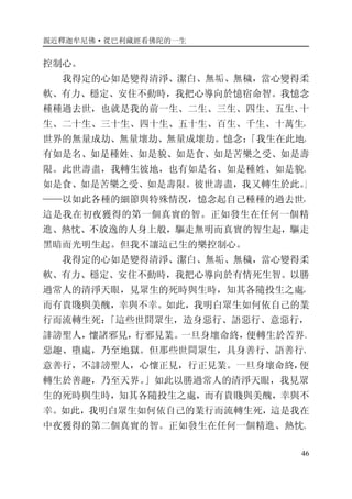 親近釋迦牟尼佛·從巴利藏經看佛陀的一生
46
控制心。
我得定的心如是變得清淨、潔白、無垢、無穢，當心變得柔
軟、有力、穩定、安住不動時，我把心導向於憶宿命智。我憶念
種種過去世，也就是我的前一生、二生、三生、四生、五生、十
生、二十生、三十生、四十生、五十生、百生、千生、十萬生，
世界的無量成劫、無量壞劫、無量成壞劫。憶念：「我生在此地，
有如是名、如是種姓、如是貌、如是食、如是苦樂之受、如是壽
限。此世壽盡，我轉生彼地，也有如是名、如是種姓、如是貌、
如是食、如是苦樂之受、如是壽限。彼世壽盡，我又轉生於此。」
——以如此各種的細節與特殊情況，憶念起自己種種的過去世，
這是我在初夜獲得的第一個真實的智。正如發生在任何一個精
進、熱忱、不放逸的人身上般，驅走無明而真實的智生起，驅走
黑暗而光明生起。但我不讓這已生的樂控制心。
我得定的心如是變得清淨、潔白、無垢、無穢，當心變得柔
軟、有力、穩定、安住不動時，我把心導向於有情死生智。以勝
過常人的清淨天眼，見眾生的死時與生時，知其各隨投生之處，
而有貴賤與美醜，幸與不幸。如此，我明白眾生如何依自己的業
行而流轉生死：「這些世間眾生，造身惡行、語惡行、意惡行，
誹謗聖人，懷諸邪見，行邪見業。一旦身壞命終，便轉生於苦界、
惡趣、墮處，乃至地獄。但那些世間眾生，具身善行、語善行、
意善行，不誹謗聖人，心懷正見，行正見業。一旦身壞命終，便
轉生於善趣，乃至天界。」如此以勝過常人的清淨天眼，我見眾
生的死時與生時，知其各隨投生之處，而有貴賤與美醜，幸與不
幸。如此，我明白眾生如何依自己的業行而流轉生死，這是我在
中夜獲得的第二個真實的智。正如發生在任何一個精進、熱忱、
 