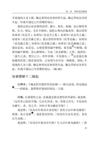 第二章 覺悟前的精進
47
不放逸的人身上般，驅走無明而真實的智生起，驅走黑暗而光明
生起。但我不讓這已生的樂控制心。
我得定的心如是變得清淨、潔白、無垢、無穢，當心變得柔
軟、有力、穩定、安住不動時，我把心導向於漏盡智。我以證智
如實知「此是苦」，如實知「此是苦之集」，如實知「此是苦之滅」，
如實知「此是苦滅之道」；我以證智如實知「此等是漏」，如實知
「此是漏之集」，如實知「此是漏之滅」，如實知「此是漏滅之道」。
我如是知，如是見，心便從愛欲漏中解脫，從有漏
�
中解脫，從
無明漏中解脫。當心解脫時，生起「此是解脫」之智，我證知：
「我生已盡，梵行已立，所作皆辦，不受後有。」
�
這是我在後
夜獲得的第三個真實的智。正如發生在任何一個精進、熱忱、不
放逸的人身上般，驅走無明而真實的智生起，驅走黑暗而光明生
起。但我不讓這已生的樂控制心。（M.36）
如實瞭解十二緣起
注釋者：下麵是對有條件性的結構——換句話說，即是緣起
�
——的描述。我們將於後面回到這一主題。
阿難：在我覺悟之前，當我還是個未覺悟的菩薩時，我思惟：
「這世界已陷於苦惱；它由生到老、死，死後又再生，不知如何
出離生、老、死之苦。何時才會出離此苦呢？」
我思惟：「因為有什麼而有老死呢？老死又以什麼為緣呢？
然後，依正思惟
�
，我依慧而悟得：「因為有生而有老死，老死
以生為緣。」
我思惟：「因為有什麼而有生呢？生又以什麼為緣呢？」然
 