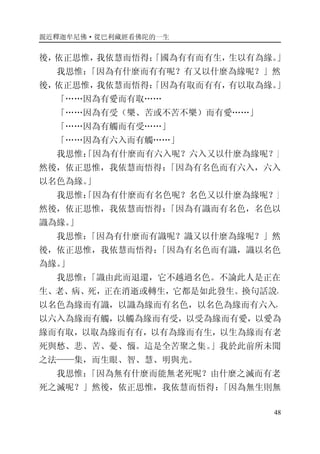 親近釋迦牟尼佛·從巴利藏經看佛陀的一生
48
後，依正思惟，我依慧而悟得；「國為有有而有生，生以有為緣。」
我思惟：「因為有什麼而有有呢？有又以什麼為緣呢？」然
後，依正思惟，我依慧而悟得：「因為有取而有有，有以取為緣。」
「……因為有愛而有取……
「……因為有受（樂、苦或不苦不樂）而有愛……」
「……因為有觸而有受……」
「……因為有六入而有觸……」
我思惟：「因為有什麼而有六入呢？六入又以什麼為緣呢？」
然後，依正思惟，我依慧而悟得：「因為有名色而有六入，六入
以名色為緣。」
我思惟：「因為有什麼而有名色呢？名色又以什麼為緣呢？」
然後，依正思惟，我依慧而悟得：「因為有識而有名色，名色以
識為緣。」
我思惟：「因為有什麼而有識呢？識又以什麼為緣呢？」然
後，依正思惟，我依慧而悟得：「因為有名色而有識，識以名色
為緣。」
我思惟：「識由此而退還，它不越過名色。不論此人是正在
生、老、病、死，正在消逝或轉生，它都是如此發生。換句話說，
以名色為緣而有識，以識為緣而有名色，以名色為緣而有六入，
以六入為緣而有觸，以觸為緣而有受，以受為緣而有愛，以愛為
緣而有取，以取為緣而有有，以有為緣而有生，以生為緣而有老
死與愁、悲、苦、憂、惱。這是全苦聚之集。」我於此前所未聞
之法——集，而生眼、智、慧、明與光。
我思惟：「因為無有什麼而能無老死呢？由什麼之滅而有老
死之滅呢？」然後，依正思惟，我依慧而悟得：「因為無生則無
 