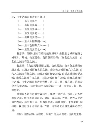 第二章 覺悟前的精進
49
死，由生之滅而有老死之滅。」
「……無有則無生……」
「……無取則無有……」
「……無愛則無取……」
「……無受則無愛……」
「……無觸則無受……」
「……無六入則無觸……」
「……無名色則無六入……」
「……無識則無名色……」
我思惟：「因為無有什麼而能無識呢？由什麼之滅而有識之
滅呢？」然後，依正思惟，我依慧而悟得：「無名色則無識，由
名色之滅而有識之滅。」
我思惟：「我已到達覺悟之道，也就是說：由名色之滅而有
識之滅；由識之滅而有名色之滅；由名色之滅而有六入之滅；由
六入之滅而有觸之滅；由觸之滅而有受之滅；由受之滅而有愛之
滅；由愛之滅而有取之滅；由取之滅而有有之滅；由有之滅而有
生之滅；由生之滅而有老死與愁、悲、苦、憂、惱之滅。這就是
全大苦聚之滅。」我於此前所未聞之法——滅，而生眼、智、慧、
明與光。
譬如有人遊行於曠野森林中，發現一條古道、古徑，古人所
遊歷之道。他沿著此道而去，發現一座古城、古都，是古人生活
過的都城，其中有公園、樹木與湖水，城牆環繞，十分美觀。同
樣地，我也發現了這條古道、古徑，這條過去正自覺者所遊歷之
道。
那麼，這條古路、古徑是什麼呢？這是八聖道，也就是正見、
 