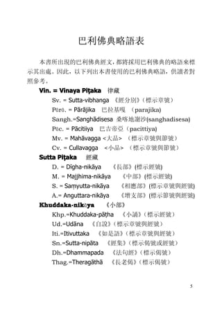 5
巴利佛典略語表
本書所出現的巴利佛典經文，都將採用巴利佛典的略語來標
示其出處。因此，以下列出本書使用的巴利佛典略語，供讀者對
照參考。
Vin.Vin.Vin.Vin. ==== VinayaVinayaVinayaVinaya PiPiPiPiṭṭṭṭakaakaakaaka 律藏
Sv. = Sutta-vibhanga 《經分別》（標示章號）
Pārā. = Pārājika 巴拉基嘎 （parajika)
Sangh.=Sanghādisesa 桑喀地謝沙(sanghadisesa)
Pāc. = Pācitiiya 巴吉帝亞（pacittiya)
Mv. = Mahāvagga <大品> （標示章號與節號）
Cv. = Cullavagga <小品> （標示章號與節號）
SuttaSuttaSuttaSutta PiPiPiPiṭṭṭṭakaakaakaaka 經藏
D. = Dīgha-nikāya 《長部》(標示經號)
M. = Majjhima-nikāya 《中部》(標示經號)
S. = Saṃyutta-nikāya 《相應部》(標示章號與經號)
A.= Anguttara-nikāya 《增支部》(標示節號與經號)
Khuddaka-nikKhuddaka-nikKhuddaka-nikKhuddaka-nikāyayayaya 《小部》
Khp.=Khuddaka-pāṭha 《小誦》（標示經號）
Ud.=Udāna 《自說》（標示章號與經號）
Iti.=Itivuttaka 《如是語》（標示章號與經號）
Sn.=Sutta-nipāta 《經集》（標示偈號或經號）
Dh.=Dhammapada 《法句經》（標示偈號）
Thag.=Theragāthā 《長老偈》（標示偈號）
 