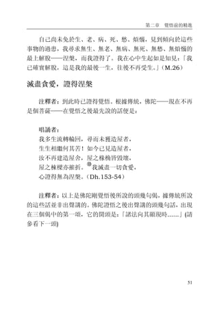 第二章 覺悟前的精進
51
自己尚未免於生、老、病、死、愁、煩惱，見到傾向於這些
事物的過患，我尋求無生、無老、無病、無死、無愁、無煩惱的
最上解脫——涅槃，而我證得了。我在心中生起如是知見：「我
已確實解脫，這是我的最後一生，往後不再受生。」（M.26）
滅盡貪愛，證得涅槃
注釋者：到此時已證得覺悟。根據傳統，佛陀——現在不再
是個菩薩——在覺悟之後最先說的話便是：
唱誦者：
我多生流轉輪回，尋而未獲造屋者，
生生相繼何其苦！如今已見造屋者，
汝不再建造屋舍，屋之椽桷皆毀壞，
屋之棟樑亦摧折。
�
我滅盡一切貪愛，
心證得無為涅槃。（Dh.153-54）
注釋者：以上是佛陀剛覺悟後所說的頭幾句偈，據傳統所說
的這些話並非出聲講的。佛陀證悟之後出聲講的頭幾句話，出現
在三個偈中的第一頌，它的開頭是：「諸法向其顯現時......」(請
參看下一頭)
 