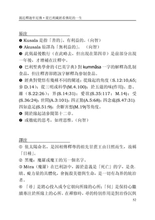 親近釋迦牟尼佛·從巴利藏經看佛陀的一生
52
原注
� Kusala 是指「善的」、有利益的。（向智）
� Akusala 原譯為「無利益的」。 （向智）
� 此偈最後數行（在此略去，但出現在第四章）是前部分出現
一年後，才增補在注釋中。
� 巴利聖典學會的《巴英字典》對 kummāsa 一字的解釋為乳制
食品，但注釋書卻將該字解釋為麥制食品。
� 經典對覺悟有幾種不同的闡述：從緣起的角度（S.12:10,65;
參 D.14）；從三明或科學(M.4.100)；於五蘊的味(作用)、患、
離（S.22:26）；界(S.14:31)；愛欲(S.35:117；M.14)；受
(S.36:24)；世間(A.3:101)；四正勤(A.5:68)；四念處(S.47:31)；
四如意足(S.51:9)；舍斷害想(M.19)等角度。
� 關於緣起請參閱第十二章。
� 或徹底的思考，如理思惟。（向智）
譯注
� 依太陽命名，是因相傳釋尊的祖先甘蔗王由日照而生，故稱
「日種」。
� 黑魔：魔羅或魔王的另一個名字。
� Māra（魔羅）在巴利語中，源於意義是「死亡」的字，是貪、
瞋、癡力量的具體化，會扼殺美德與生命，是一切有為界的統治
者。
� 「尋」是將心投入或令它朝向所緣的心所；「伺」是保持心繼
續專注於所緣上的心所。在禪修時，尋的特別作用是對治昏沉與
 