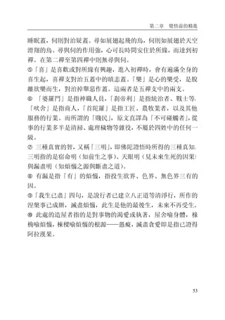 第二章 覺悟前的精進
53
睡眠蓋，伺則對治疑蓋。尋如展翅起飛的鳥，伺則如展翅於天空
滑翔的鳥。尋與伺的作用強，心可長時間安住於所緣，而達到初
禪。在第二禪至第四禪中則無尋與伺。
�「喜」是喜歡或對所緣有興趣，進入初禪時，會有遍滿全身的
喜生起，喜禪支對治五蓋中的瞋恚蓋。「樂」是心的樂受，是脫
離欲樂而生，對治掉舉惡作蓋。這兩者是五禪支中的兩支。
� 「婆羅門」是指神職人員，「刹帝利」是指統治者、戰士等，
「吠舍」是指商人，「首陀羅」是指工匠、農牧業者，以及其他
服務的行業。而所謂的「賤民」，原文直譯為「不可碰觸者」，從
事的行業多半是清掃、處理穢物等雜役，不屬於四姓中的任何一
級。
� 三種真實的智，又稱「三明」，即佛陀證悟時所得的三種真知。
三明指的是宿命明（知前生之事）、天眼明（見未來生死的因果）
與漏盡明（知煩惱之源與斷盡之道）。
� 有漏是指「有」的煩惱，指投生欲界、色界、無色界三有的
因。
�「我生已盡」四句，是說行者已建立八正道等清淨行，所作的
涅槃事已成辦，滅盡煩惱，此生是他的最後生，未來不再受生。
� 此處的造屋者指的是對事物的渴愛或執著，屋舍喻身體，椽
桷喻煩惱，棟樑喻煩惱的根源——愚癡，滅盡貪愛即是指已證得
阿拉漢果。
 