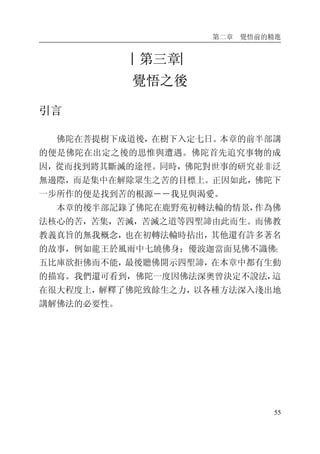 第二章 覺悟前的精進
55
︱第三章︳
覺悟之後
引言
佛陀在菩提樹下成道後，在樹下入定七日。本章的前半部講
的便是佛陀在出定之後的思惟與遭遇。佛陀首先追究事物的成
因，從而找到將其斷滅的途徑。同時，佛陀對世事的研究並非泛
無邊際，而是集中在解除眾生之苦的目標上。正因如此，佛陀下
一步所作的便是找到苦的根源――我見與渴愛。
本章的後半部記錄了佛陀在鹿野苑初轉法輪的情景，作為佛
法核心的苦，苦集，苦滅，苦滅之道等四聖諦由此而生。而佛教
教義真旨的無我概念，也在初轉法輪時拈出，其他還有許多著名
的故事，例如龍王於風雨中七繞佛身；優波迦當面見佛不識佛；
五比庫欲拒佛而不能，最後聽佛開示四聖諦，在本章中都有生動
的描寫。我們還可看到，佛陀一度因佛法深奧曾決定不說法，這
在很大程度上，解釋了佛陀致餘生之力，以各種方法深入淺出地
講解佛法的必要性。
 